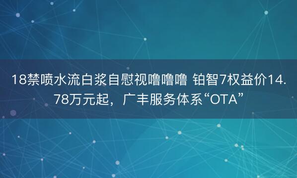 18禁喷水流白浆自慰视噜噜噜 铂智7权益价14.78万元起，广丰服务体系“OTA”