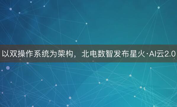 以双操作系统为架构，北电数智发布星火·AI云2.0