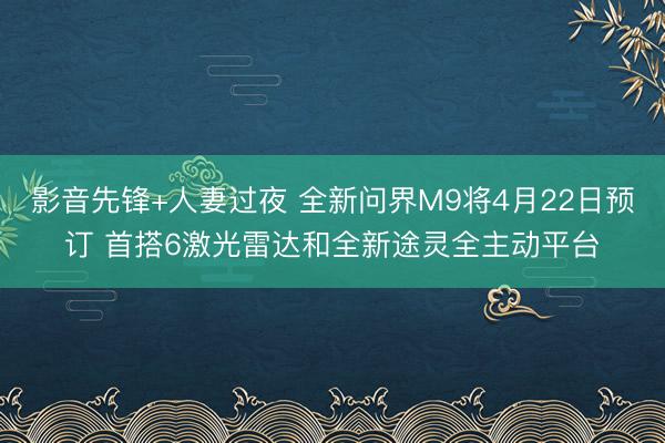 影音先锋+人妻过夜 全新问界M9将4月22日预订 首搭6激光雷达和全新途灵全主动平台