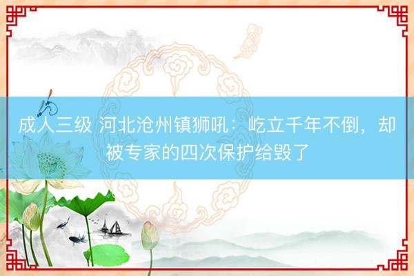 成人三级 河北沧州镇狮吼：屹立千年不倒，却被专家的四次保护给毁了