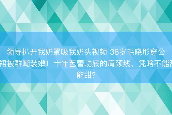 领导扒开我奶罩吸我奶头视频 38岁毛晓彤穿公主裙被群嘲装嫩！十年芭蕾功底的肩颈线，凭啥不能甜？