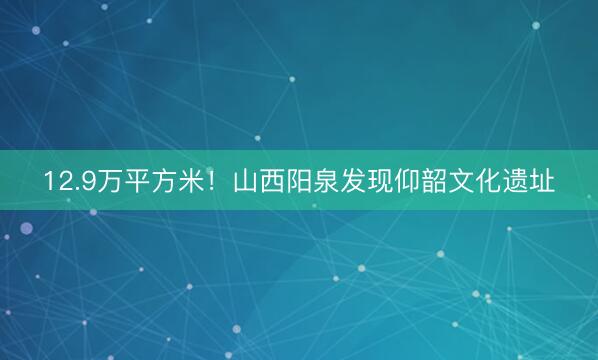 12.9万平方米！山西阳泉发现仰韶文化遗址