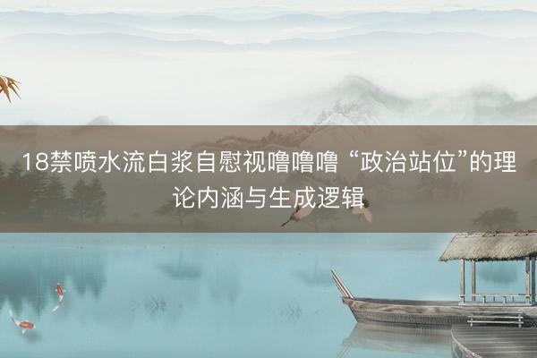 18禁喷水流白浆自慰视噜噜噜 “政治站位”的理论内涵与生成逻辑