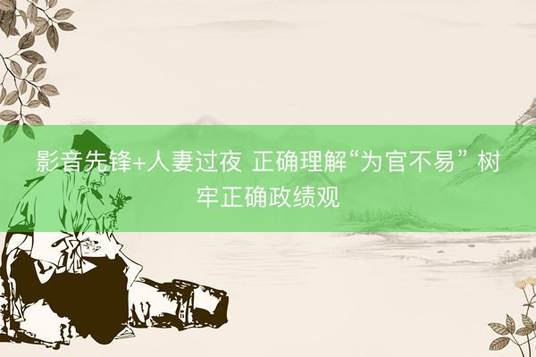 影音先锋+人妻过夜 正确理解“为官不易” 树牢正确政绩观