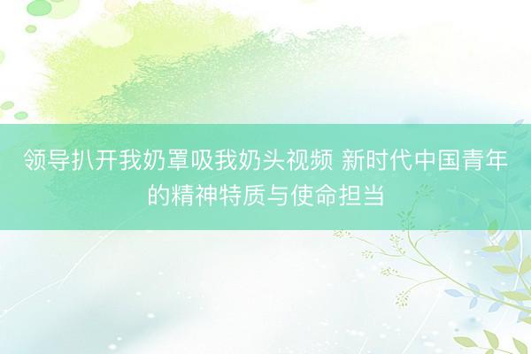 领导扒开我奶罩吸我奶头视频 新时代中国青年的精神特质与使命担当