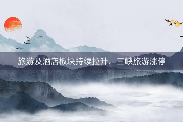 旅游及酒店板块持续拉升，三峡旅游涨停