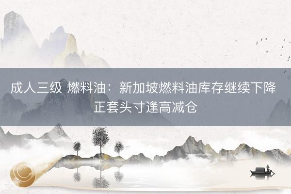 成人三级 燃料油：新加坡燃料油库存继续下降 正套头寸逢高减仓