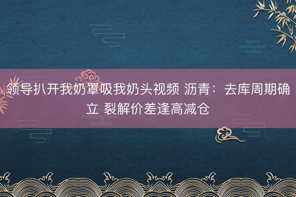领导扒开我奶罩吸我奶头视频 沥青：去库周期确立 裂解价差逢高减仓
