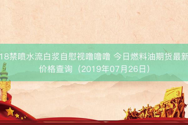 18禁喷水流白浆自慰视噜噜噜 今日燃料油期货最新价格查询（2019年07月26日）