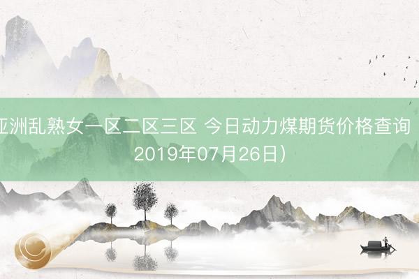 亚洲乱熟女一区二区三区 今日动力煤期货价格查询（2019年07月26日）