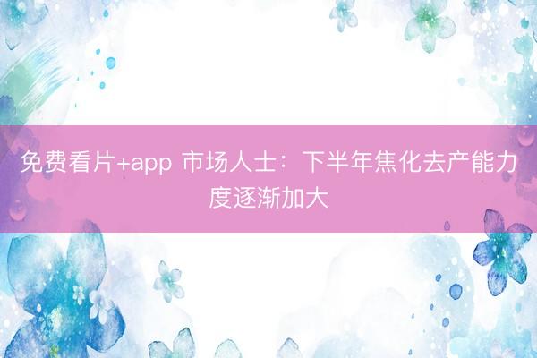 免费看片+app 市场人士：下半年焦化去产能力度逐渐加大