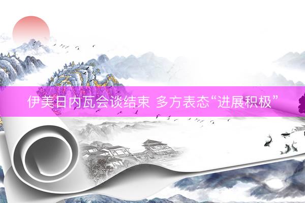 伊美日内瓦会谈结束 多方表态“进展积极”