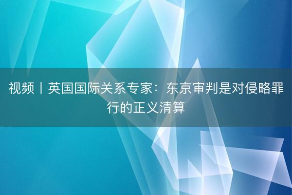 视频丨英国国际关系专家：东京审判是对侵略罪行的正义清算