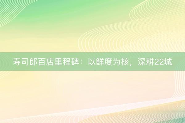 寿司郎百店里程碑：以鲜度为核，深耕22城