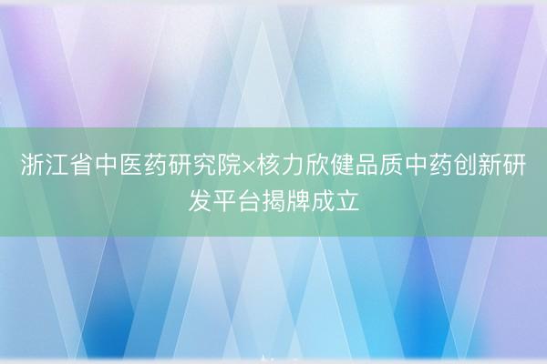 浙江省中医药研究院×核力欣健品质中药创新研发平台揭牌成立