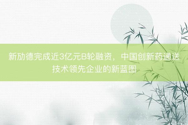 新劢德完成近3亿元B轮融资，中国创新药递送技术领先企业的新蓝图