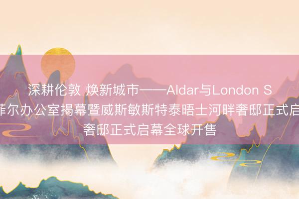 深耕伦敦 焕新城市——Aldar与London Square新梅菲尔办公室揭幕暨威斯敏斯特泰晤士河畔奢邸正式启幕全球开售