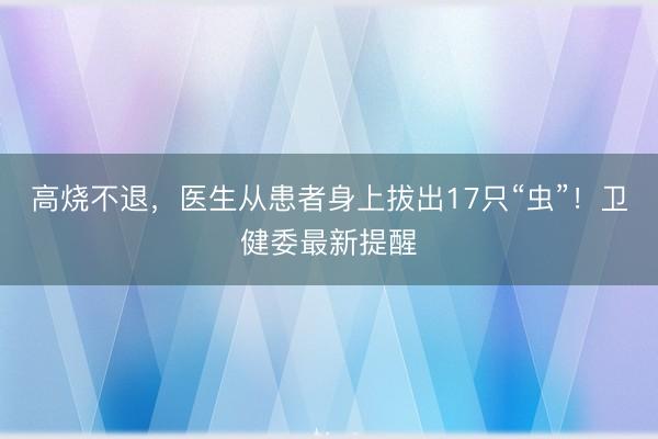 高烧不退，医生从患者身上拔出17只“虫”！卫健委最新提醒