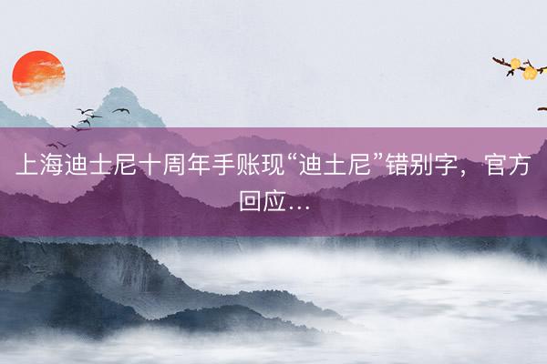 上海迪士尼十周年手账现“迪土尼”错别字，官方回应…