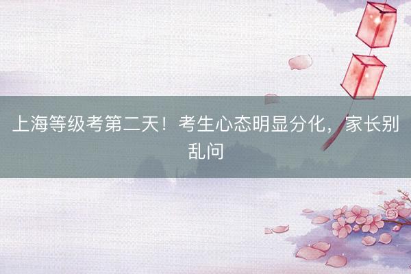 上海等级考第二天！考生心态明显分化，家长别乱问
