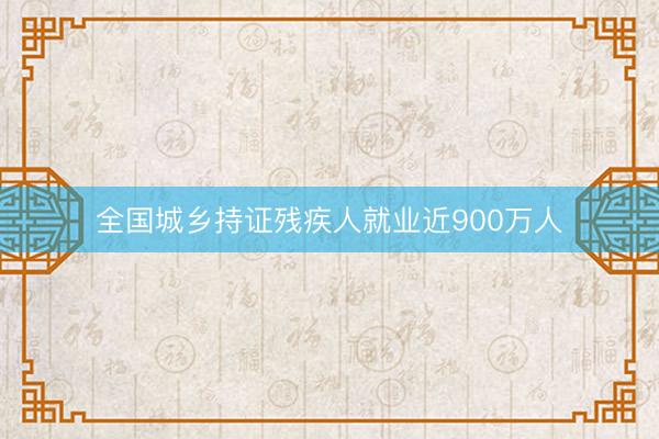 全国城乡持证残疾人就业近900万人