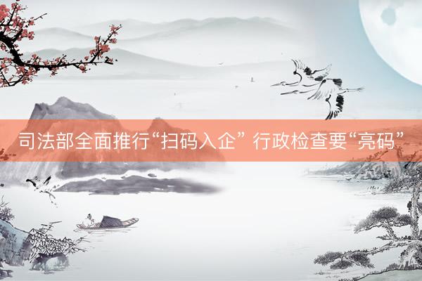 司法部全面推行“扫码入企” 行政检查要“亮码”