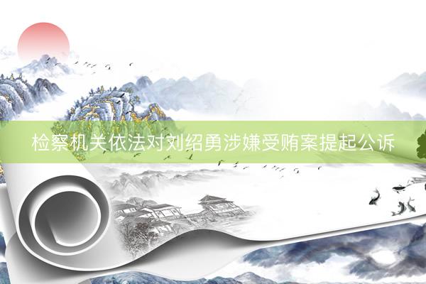检察机关依法对刘绍勇涉嫌受贿案提起公诉