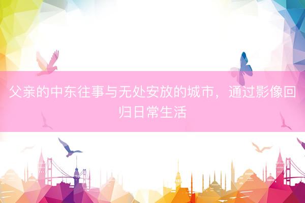 父亲的中东往事与无处安放的城市，通过影像回归日常生活