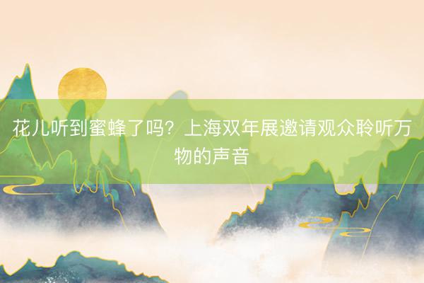 花儿听到蜜蜂了吗？上海双年展邀请观众聆听万物的声音