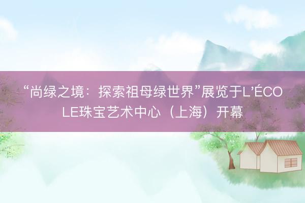 “尚绿之境：探索祖母绿世界”展览于L'ÉCOLE珠宝艺术中心（上海）开幕