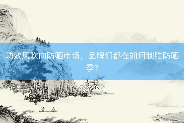 功效风吹向防晒市场，品牌们都在如何制胜防晒季？
