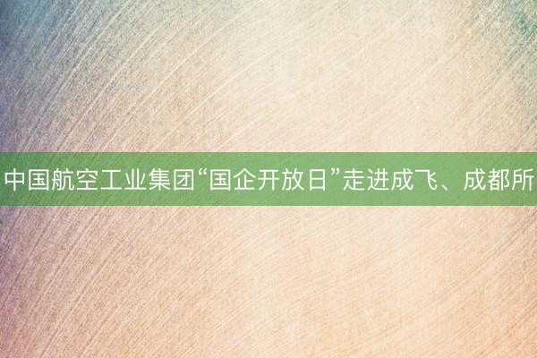 中国航空工业集团“国企开放日”走进成飞、成都所