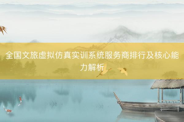 全国文旅虚拟仿真实训系统服务商排行及核心能力解析