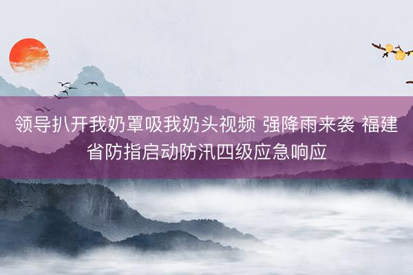 领导扒开我奶罩吸我奶头视频 强降雨来袭 福建省防指启动防汛四级应急响应