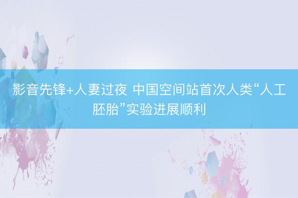 影音先锋+人妻过夜 中国空间站首次人类“人工胚胎”实验进展顺利