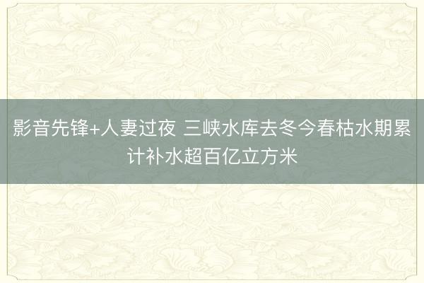 影音先锋+人妻过夜 三峡水库去冬今春枯水期累计补水超百亿立方米