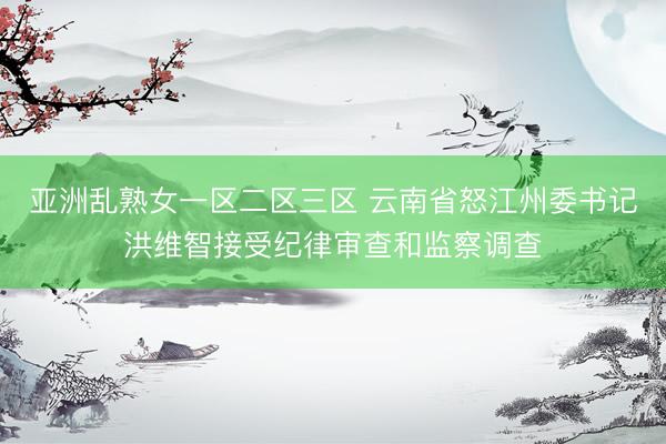 亚洲乱熟女一区二区三区 云南省怒江州委书记洪维智接受纪律审查和监察调查