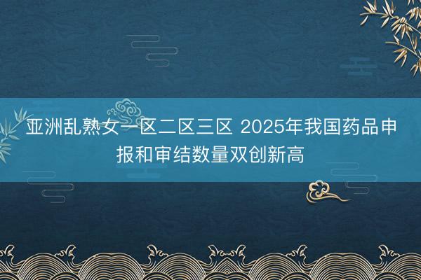 亚洲乱熟女一区二区三区 2025年我国药品申报和审结数量双创新高