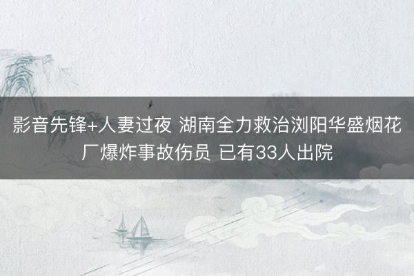 影音先锋+人妻过夜 湖南全力救治浏阳华盛烟花厂爆炸事故伤员 已有33人出院