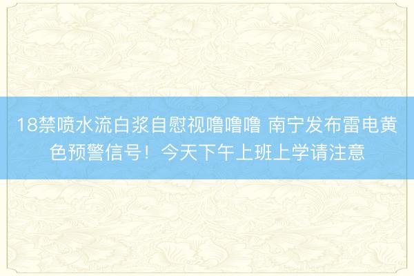 18禁喷水流白浆自慰视噜噜噜 南宁发布雷电黄色预警信号！今天下午上班上学请注意