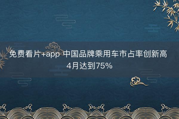 免费看片+app 中国品牌乘用车市占率创新高 4月达到75%