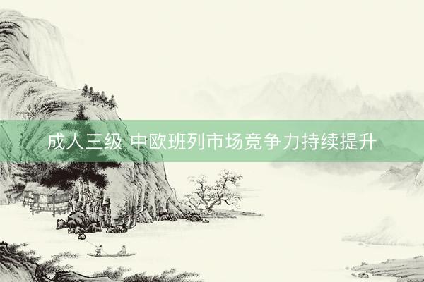成人三级 中欧班列市场竞争力持续提升