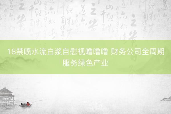 18禁喷水流白浆自慰视噜噜噜 财务公司全周期服务绿色产业