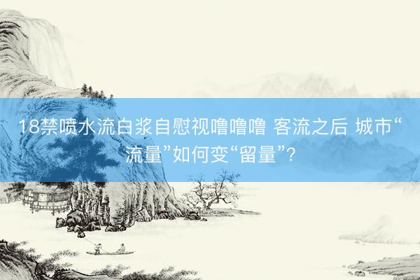 18禁喷水流白浆自慰视噜噜噜 客流之后 城市“流量”如何变“留量”？
