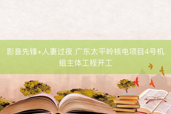 影音先锋+人妻过夜 广东太平岭核电项目4号机组主体工程开工