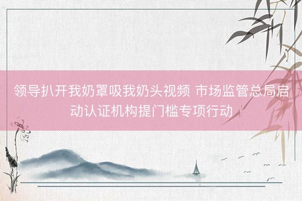 领导扒开我奶罩吸我奶头视频 市场监管总局启动认证机构提门槛专项行动