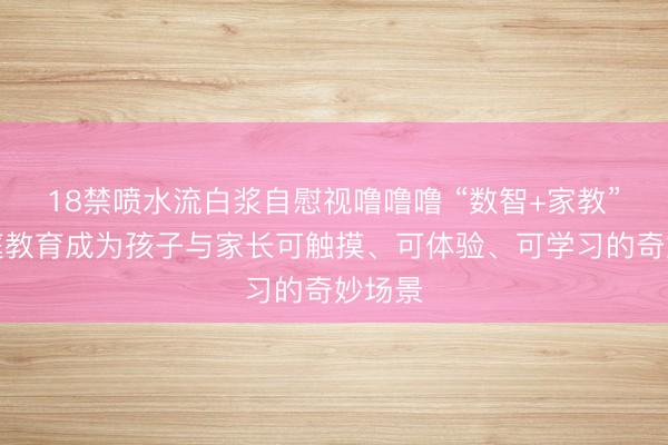 18禁喷水流白浆自慰视噜噜噜 “数智+家教”让家庭教育成为孩子与家长可触摸、可体验、可学习的奇妙场景