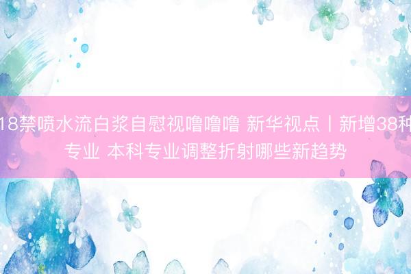 18禁喷水流白浆自慰视噜噜噜 新华视点丨新增38种专业 本科专业调整折射哪些新趋势