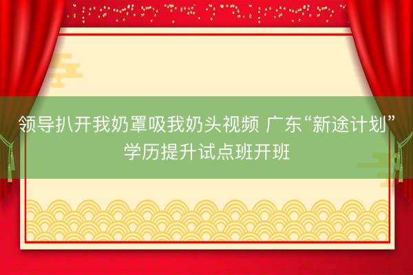 领导扒开我奶罩吸我奶头视频 广东“新途计划”学历提升试点班开班