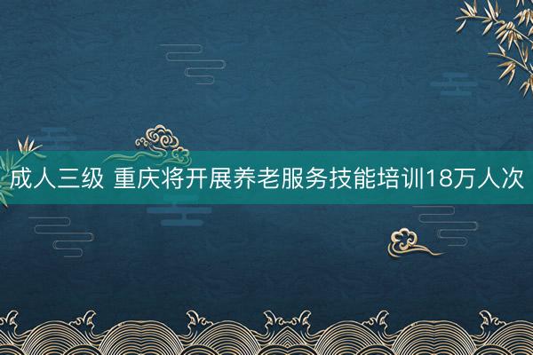 成人三级 重庆将开展养老服务技能培训18万人次